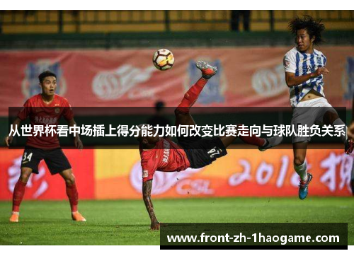从世界杯看中场插上得分能力如何改变比赛走向与球队胜负关系
