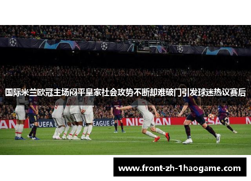 国际米兰欧冠主场闷平皇家社会攻势不断却难破门引发球迷热议赛后