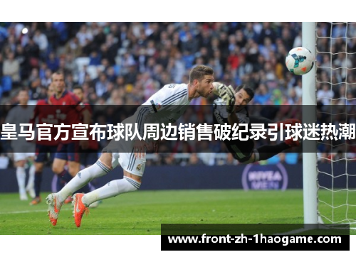 皇马官方宣布球队周边销售破纪录引球迷热潮 皇马官方宣布球队周边销售破纪录引球迷热潮