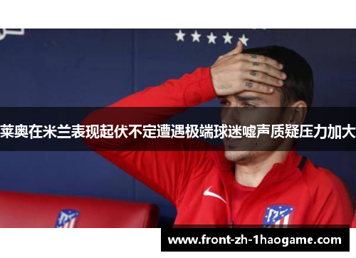 莱奥在米兰表现起伏不定遭遇极端球迷嘘声质疑压力加大