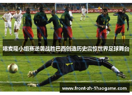 喀麦隆小组赛逆袭战胜巴西创造历史震惊世界足球舞台