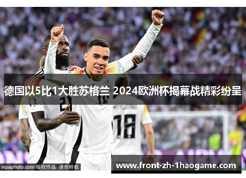 德国以5比1大胜苏格兰 2024欧洲杯揭幕战精彩纷呈 德国以5比1大胜苏格兰 2024欧洲杯揭幕战精彩纷呈